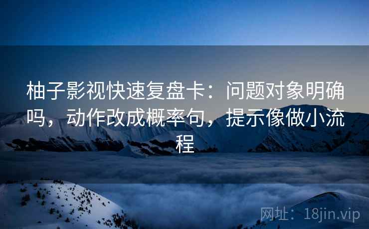 柚子影视快速复盘卡：问题对象明确吗，动作改成概率句，提示像做小流程