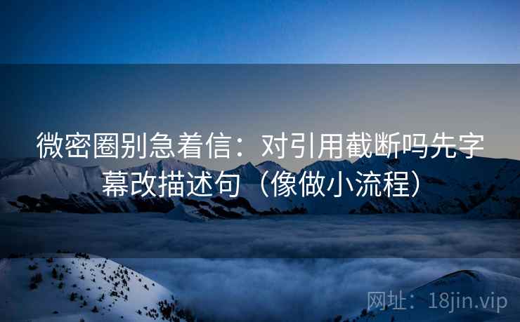 微密圈别急着信：对引用截断吗先字幕改描述句（像做小流程）