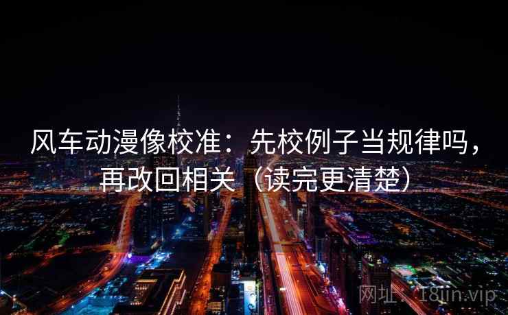 风车动漫像校准：先校例子当规律吗，再改回相关（读完更清楚）