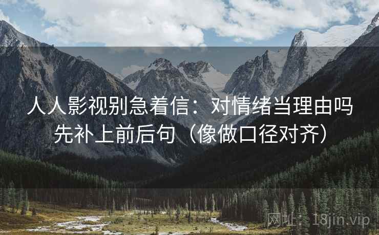 人人影视别急着信：对情绪当理由吗先补上前后句（像做口径对齐）