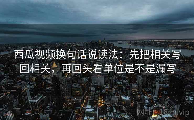 西瓜视频换句话说读法：先把相关写回相关，再回头看单位是不是漏写