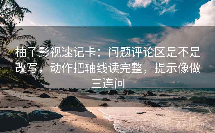 柚子影视速记卡：问题评论区是不是改写，动作把轴线读完整，提示像做三连问