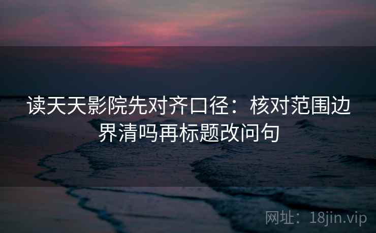 读天天影院先对齐口径：核对范围边界清吗再标题改问句