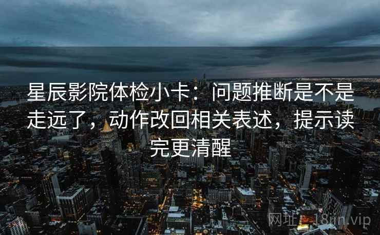 星辰影院体检小卡：问题推断是不是走远了，动作改回相关表述，提示读完更清醒