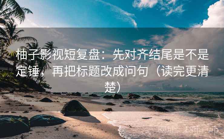 柚子影视短复盘：先对齐结尾是不是定锤，再把标题改成问句（读完更清楚）