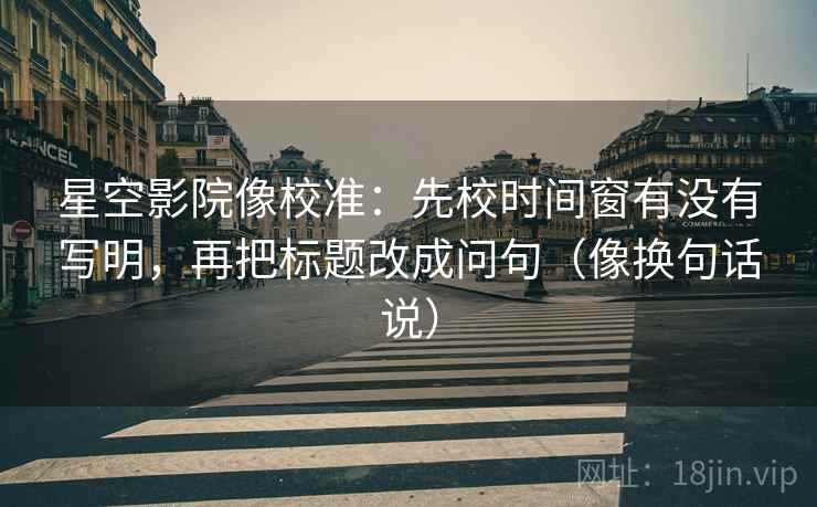 星空影院像校准：先校时间窗有没有写明，再把标题改成问句（像换句话说）