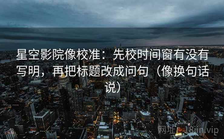 星空影院像校准：先校时间窗有没有写明，再把标题改成问句（像换句话说）