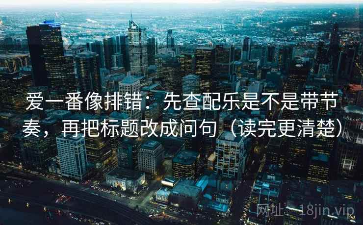 爱一番像排错：先查配乐是不是带节奏，再把标题改成问句（读完更清楚）