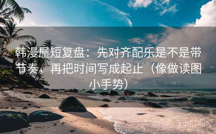韩漫屋短复盘：先对齐配乐是不是带节奏，再把时间写成起止（像做读图小手势）