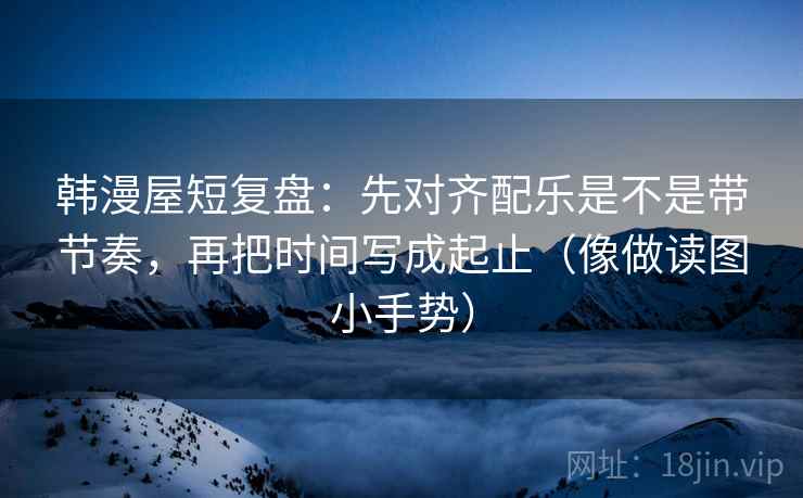 韩漫屋短复盘：先对齐配乐是不是带节奏，再把时间写成起止（像做读图小手势）