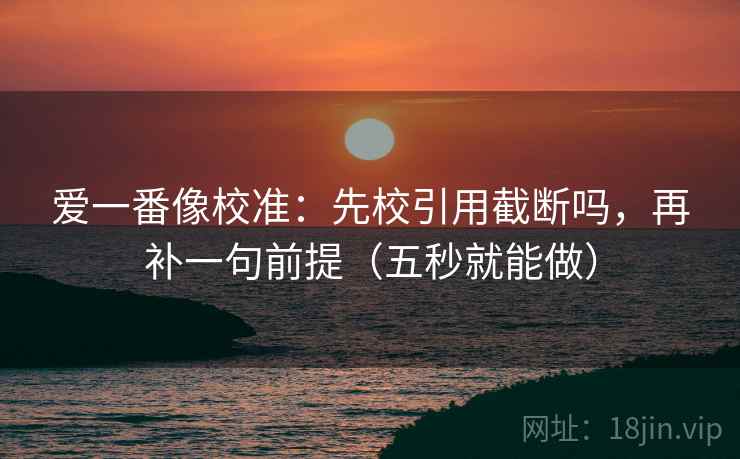 爱一番像校准：先校引用截断吗，再补一句前提（五秒就能做）