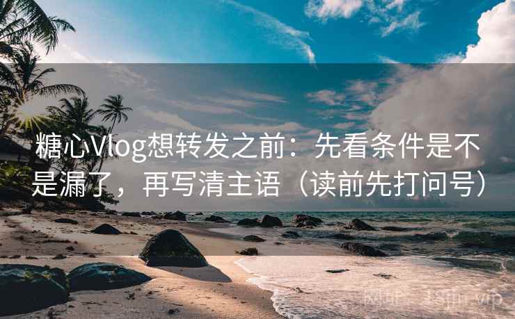 糖心Vlog想转发之前：先看条件是不是漏了，再写清主语（读前先打问号）
