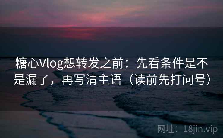 糖心Vlog想转发之前：先看条件是不是漏了，再写清主语（读前先打问号）