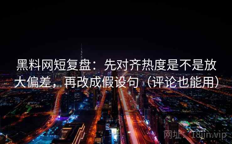 黑料网短复盘：先对齐热度是不是放大偏差，再改成假设句（评论也能用）