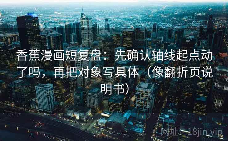香蕉漫画短复盘：先确认轴线起点动了吗，再把对象写具体（像翻折页说明书）