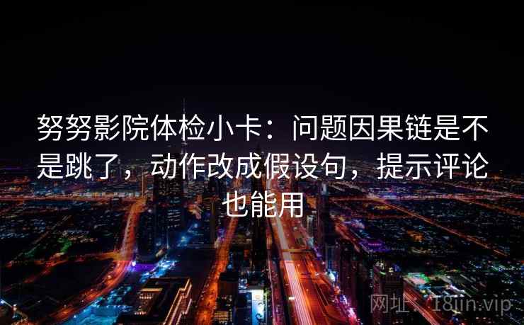 努努影院体检小卡：问题因果链是不是跳了，动作改成假设句，提示评论也能用