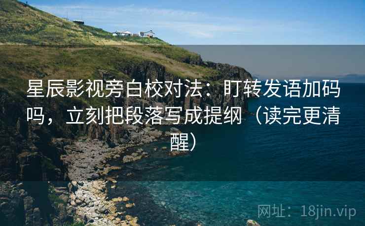 星辰影视旁白校对法：盯转发语加码吗，立刻把段落写成提纲（读完更清醒）