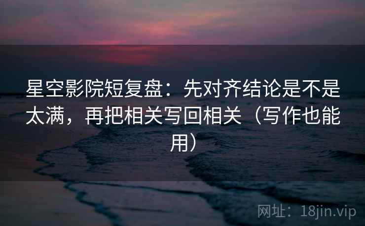 星空影院短复盘：先对齐结论是不是太满，再把相关写回相关（写作也能用）