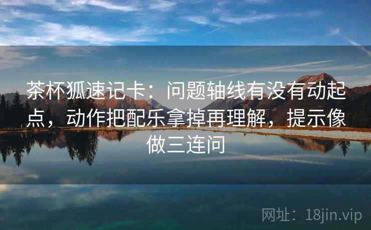 茶杯狐速记卡：问题轴线有没有动起点，动作把配乐拿掉再理解，提示像做三连问