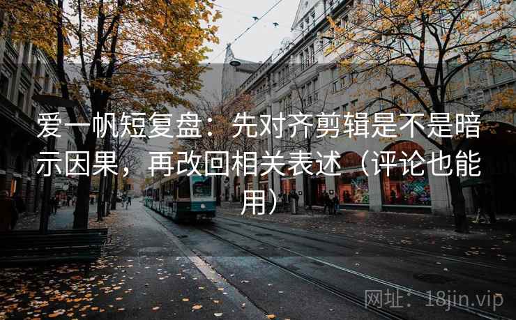 爱一帆短复盘：先对齐剪辑是不是暗示因果，再改回相关表述（评论也能用）
