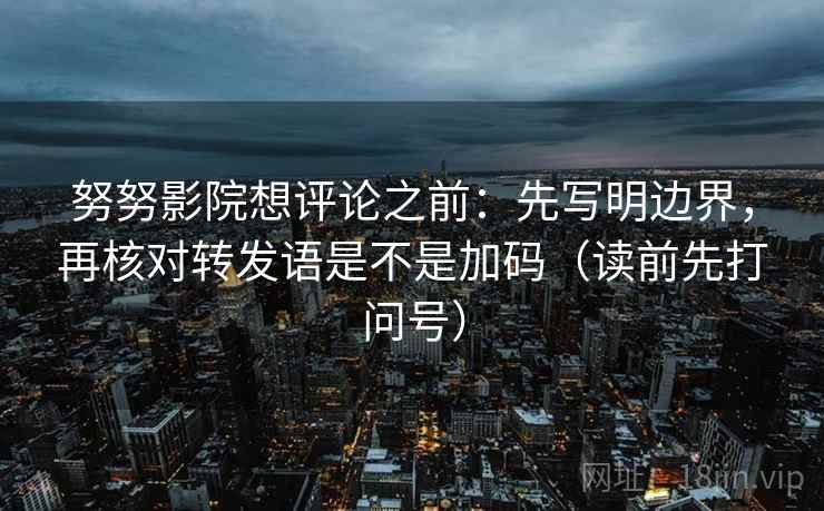 努努影院想评论之前：先写明边界，再核对转发语是不是加码（读前先打问号）