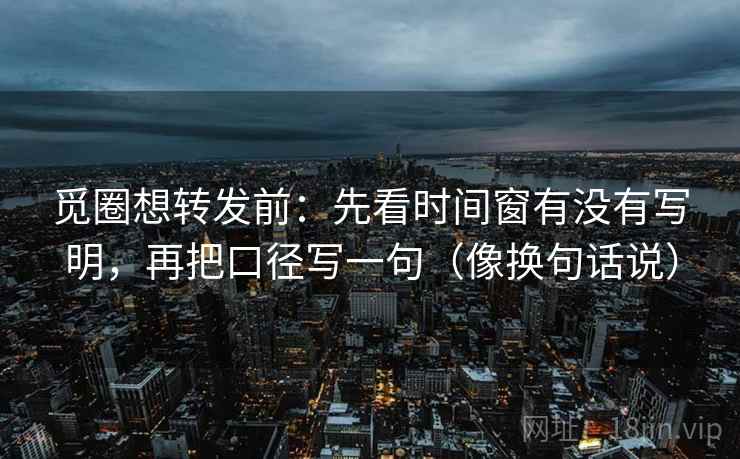 觅圈想转发前：先看时间窗有没有写明，再把口径写一句（像换句话说）