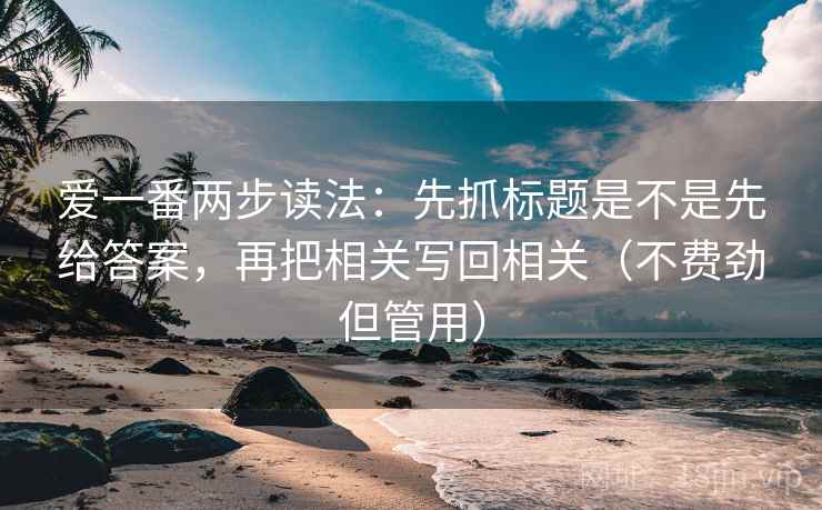 爱一番两步读法：先抓标题是不是先给答案，再把相关写回相关（不费劲但管用）