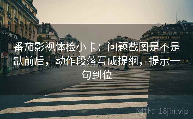 番茄影视体检小卡：问题截图是不是缺前后，动作段落写成提纲，提示一句到位