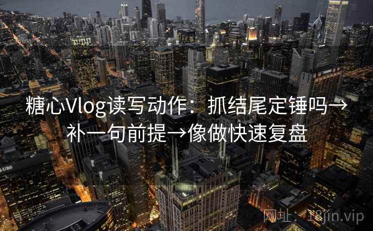 糖心Vlog读写动作：抓结尾定锤吗→补一句前提→像做快速复盘