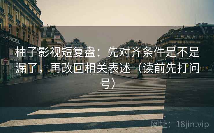 柚子影视短复盘:先对齐条件是不是漏了,再改回相关表述(读前先打问号) 柚子影视短复盘:先对齐条件是不是漏了,再改回相关表述(读前先打问号)