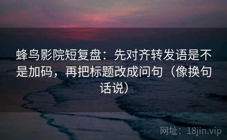 蜂鸟影院短复盘：先对齐转发语是不是加码，再把标题改成问句（像换句话说）