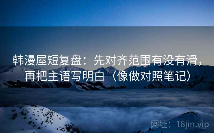 韩漫屋短复盘：先对齐范围有没有滑，再把主语写明白（像做对照笔记）
